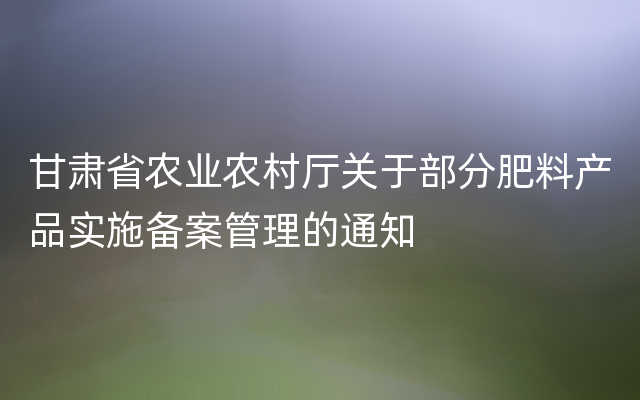 甘肃省农业农村厅关于部分肥料产品实施备案管理的通知